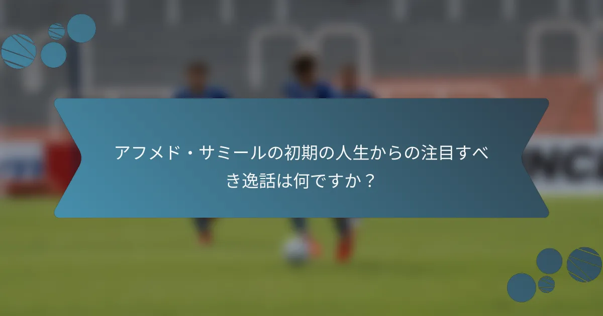 アフメド・サミールの初期の人生からの注目すべき逸話は何ですか？