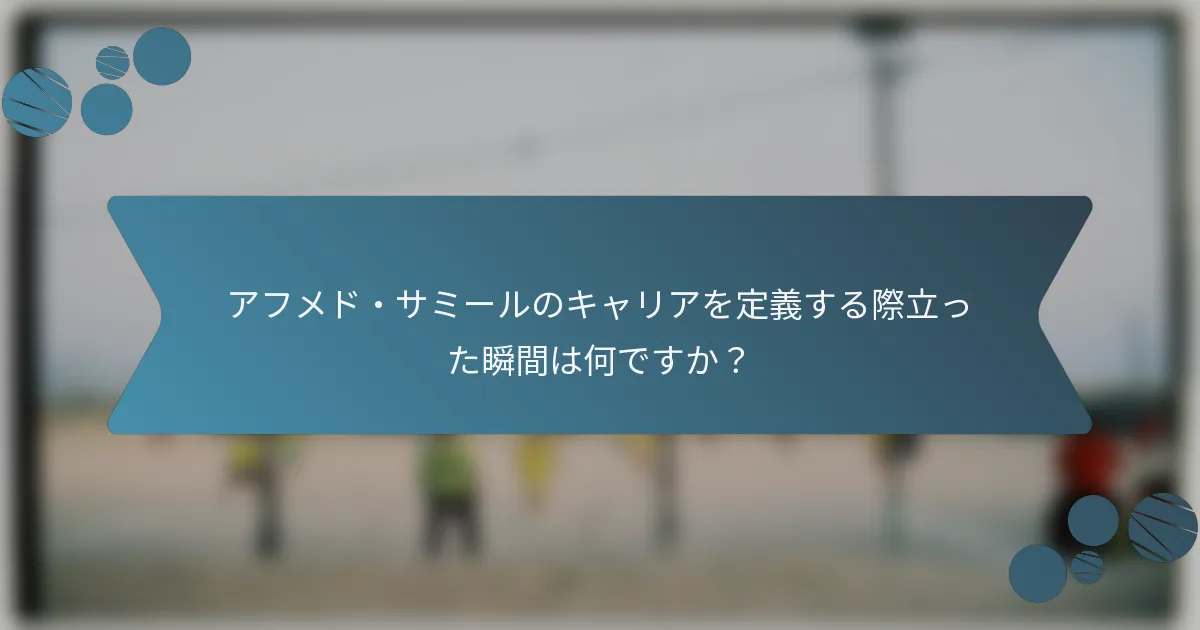 アフメド・サミールのキャリアを定義する際立った瞬間は何ですか？